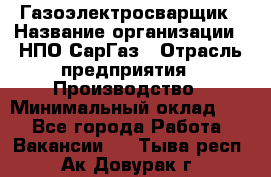 Газоэлектросварщик › Название организации ­ НПО СарГаз › Отрасль предприятия ­ Производство › Минимальный оклад ­ 1 - Все города Работа » Вакансии   . Тыва респ.,Ак-Довурак г.